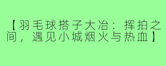 【羽毛球搭子大冶：挥拍之间，遇见小城烟火与热血】