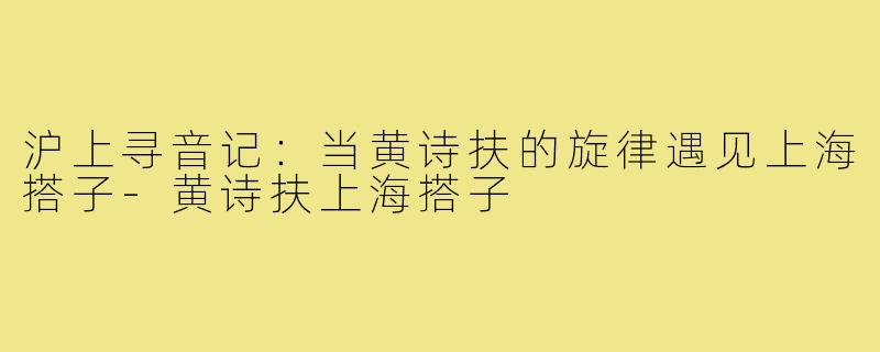 沪上寻音记：当黄诗扶的旋律遇见上海搭子-黄诗扶上海搭子