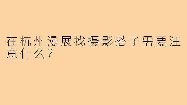 在杭州漫展找摄影搭子需要注意什么？