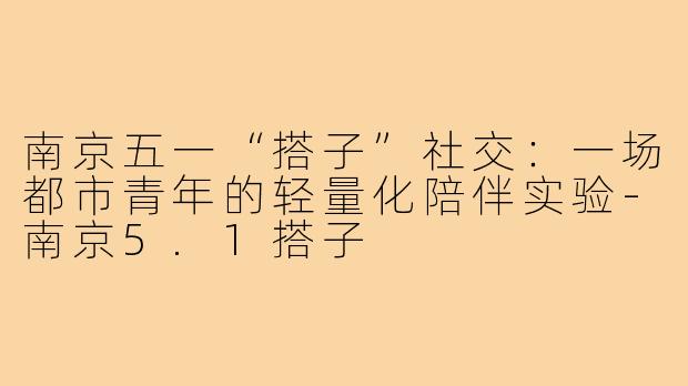 南京五一“搭子”社交：一场都市青年的轻量化陪伴实验-南京5.1搭子