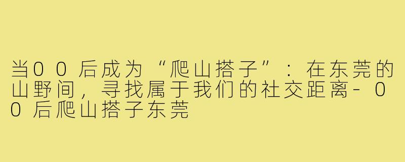 当00后成为“爬山搭子”：在东莞的山野间，寻找属于我们的社交距离-00后爬山搭子东莞