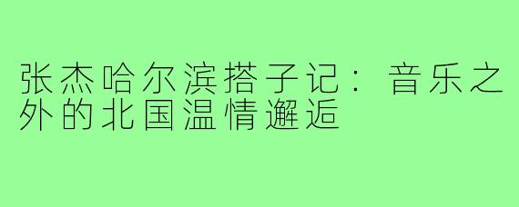 张杰哈尔滨搭子记：音乐之外的北国温情邂逅