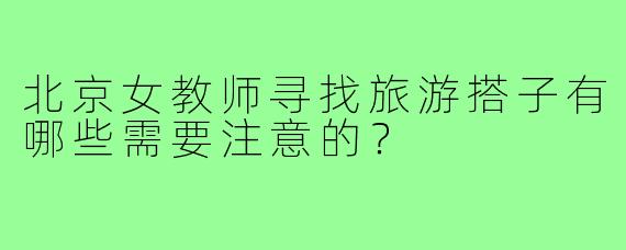北京女教师寻找旅游搭子有哪些需要注意的？