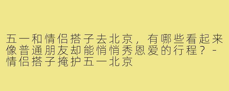 五一和情侣搭子去北京，有哪些看起来像普通朋友却能悄悄秀恩爱的行程？-情侣搭子掩护五一北京