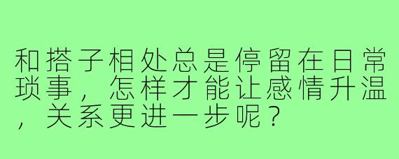 和搭子相处总是停留在日常琐事,怎样才能让感情升温,关系更进一步呢?