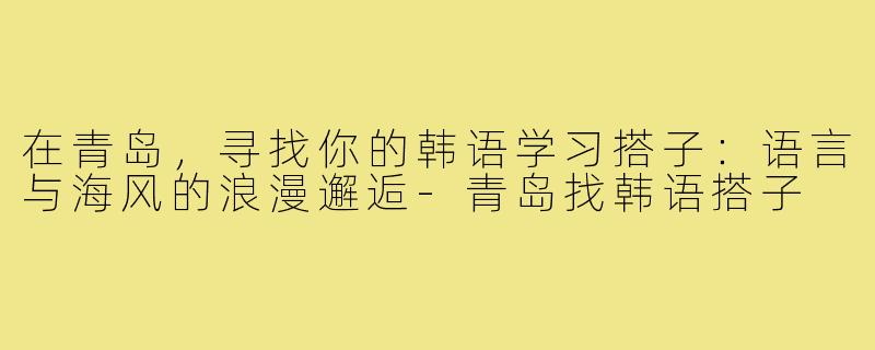 在青岛，寻找你的韩语学习搭子：语言与海风的浪漫邂逅