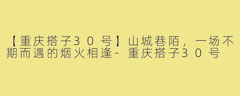 【重庆搭子30号】山城巷陌，一场不期而遇的烟火相逢-重庆搭子30号