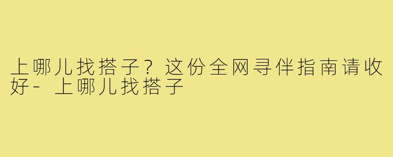 上哪儿找搭子？这份全网寻伴指南请收好-上哪儿找搭子