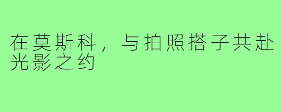 在莫斯科，与拍照搭子共赴光影之约