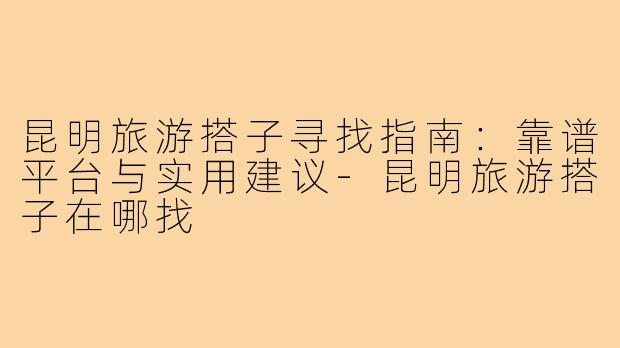 昆明旅游搭子寻找指南：靠谱平台与实用建议-昆明旅游搭子在哪找