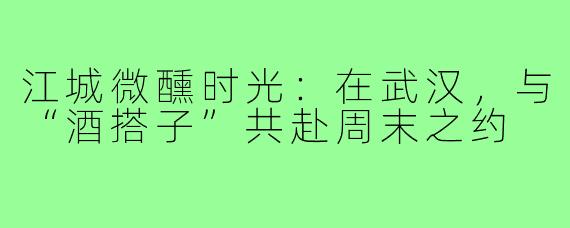 江城微醺时光：在武汉，与“酒搭子”共赴周末之约