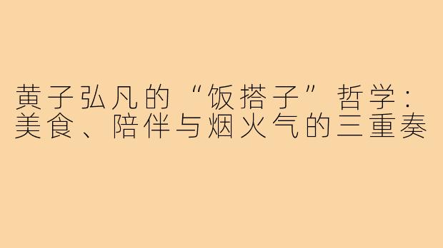 黄子弘凡的“饭搭子”哲学:美食、陪伴与烟火气的三重奏