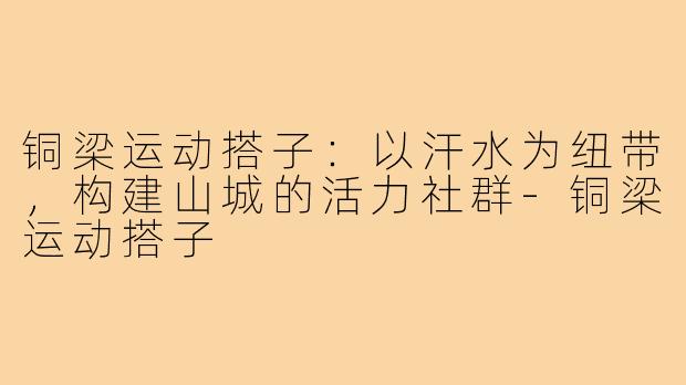 铜梁运动搭子：以汗水为纽带，构建山城的活力社群-铜梁运动搭子