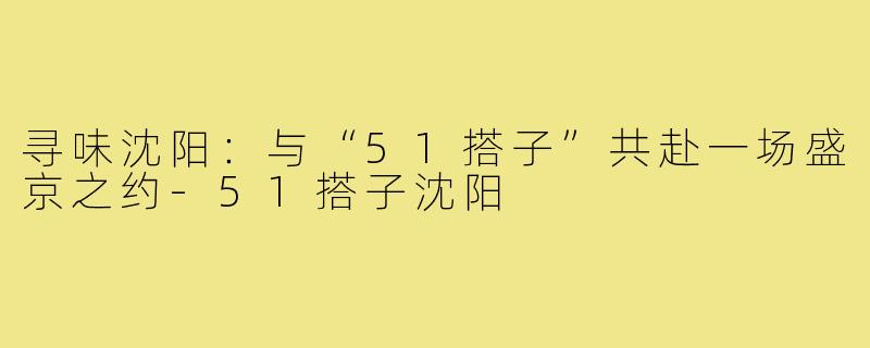 寻味沈阳：与“51搭子”共赴一场盛京之约-51搭子沈阳