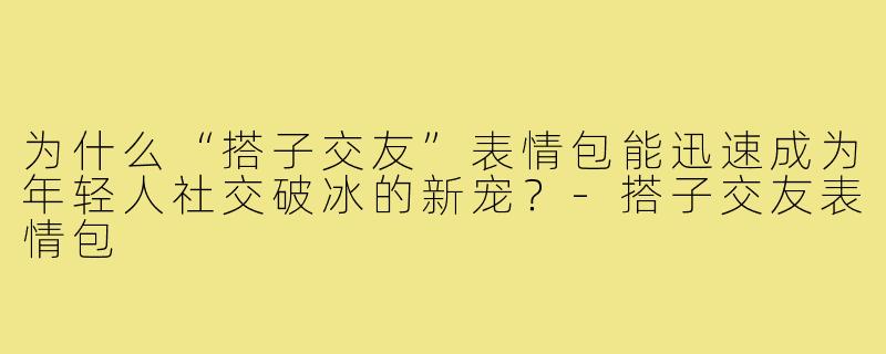 为什么“搭子交友”表情包能迅速成为年轻人社交破冰的新宠？-搭子交友表情包