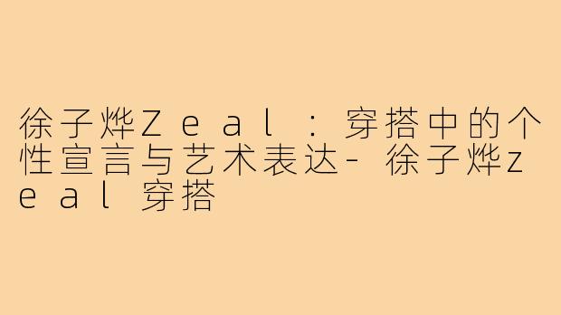 徐子烨Zeal：穿搭中的个性宣言与艺术表达-徐子烨zeal穿搭