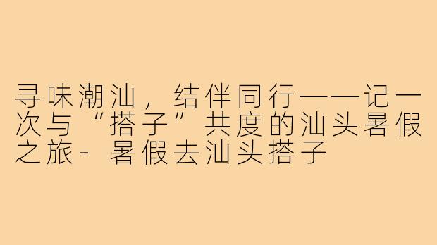 寻味潮汕，结伴同行——记一次与“搭子”共度的汕头暑假之旅-暑假去汕头搭子