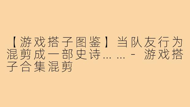 【游戏搭子图鉴】当队友行为混剪成一部史诗……-游戏搭子合集混剪