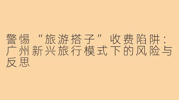 警惕“旅游搭子”收费陷阱：广州新兴旅行模式下的风险与反思