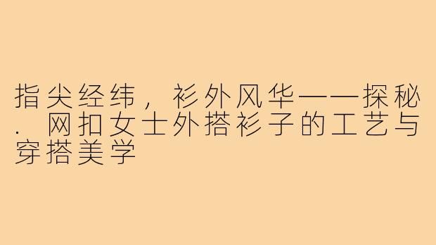 指尖经纬,衫外风华——探秘.网扣女士外搭衫子的工艺与穿搭美学