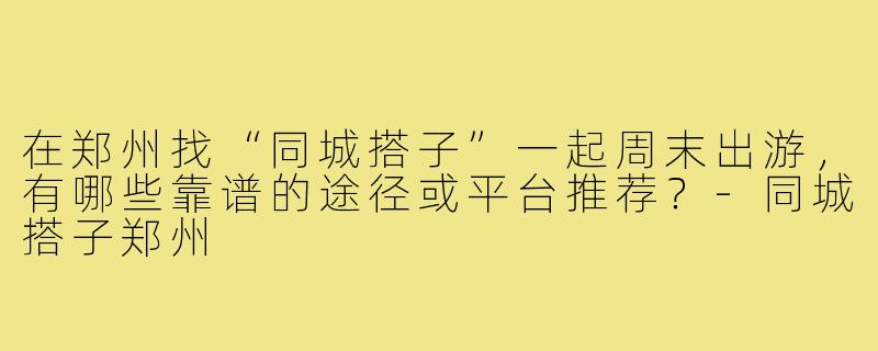在郑州找“同城搭子”一起周末出游，有哪些靠谱的途径或平台推荐？-同城搭子郑州