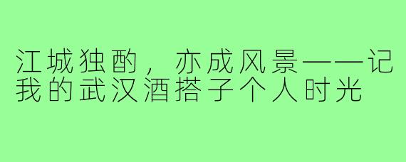 江城独酌，亦成风景——记我的武汉酒搭子个人时光