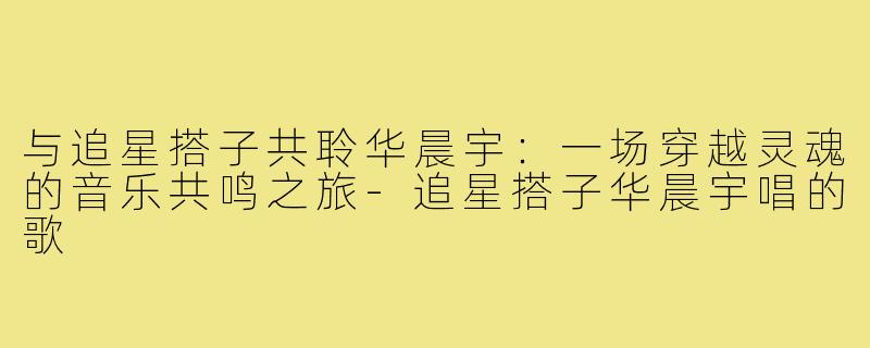 与追星搭子共聆华晨宇：一场穿越灵魂的音乐共鸣之旅-追星搭子华晨宇唱的歌