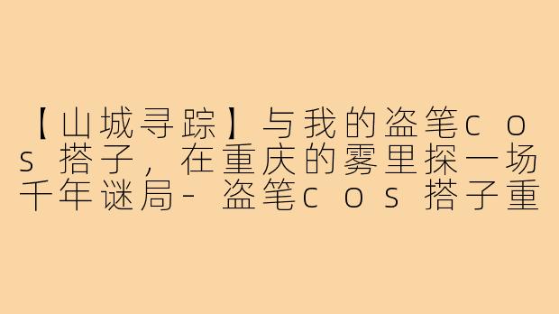【山城寻踪】与我的盗笔cos搭子，在重庆的雾里探一场千年谜局-盗笔cos搭子重庆
