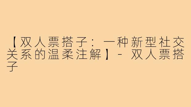【双人票搭子：一种新型社交关系的温柔注解】-双人票搭子