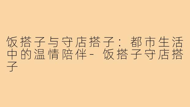 饭搭子与守店搭子:都市生活中的温情陪伴-饭搭子守店搭子