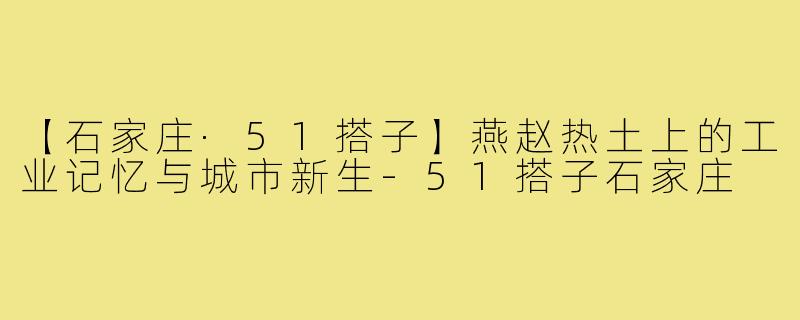 【石家庄·51搭子】燕赵热土上的工业记忆与城市新生-51搭子石家庄