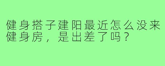 健身搭子建阳最近怎么没来健身房，是出差了吗？