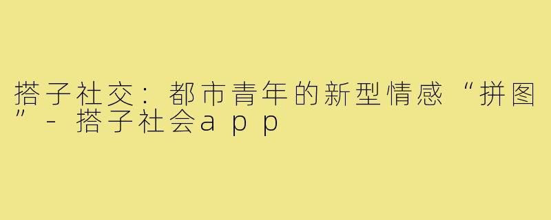 搭子社交：都市青年的新型情感“拼图”-搭子社会app