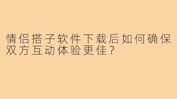 情侣搭子软件下载后如何确保双方互动体验更佳?