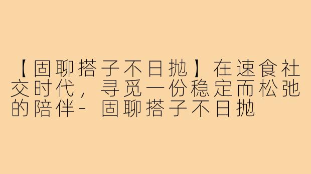 【固聊搭子不日抛】在速食社交时代，寻觅一份稳定而松弛的陪伴-固聊搭子不日抛