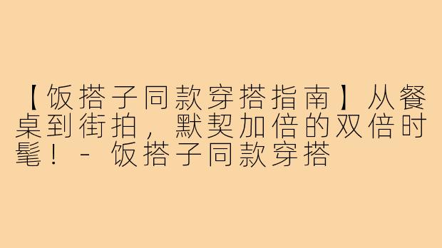 【饭搭子同款穿搭指南】从餐桌到街拍，默契加倍的双倍时髦！-饭搭子同款穿搭