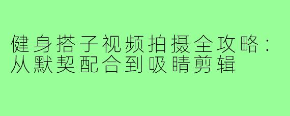 健身搭子视频拍摄全攻略:从默契配合到吸睛剪辑