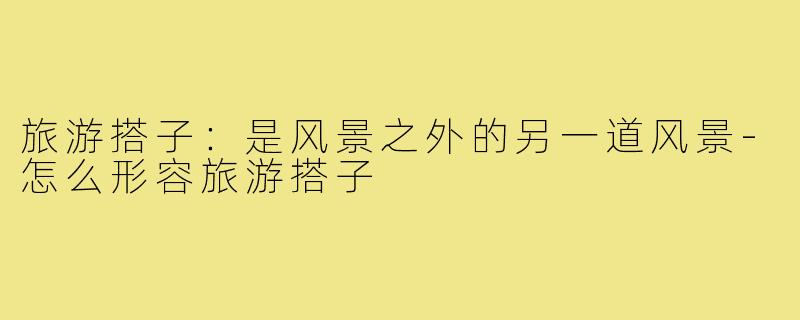 旅游搭子:是风景之外的另一道风景-怎么形容旅游搭子