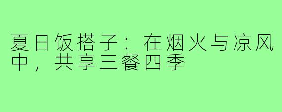 夏日饭搭子：在烟火与凉风中，共享三餐四季