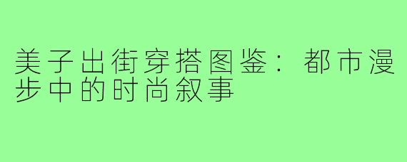 美子出街穿搭图鉴:都市漫步中的时尚叙事