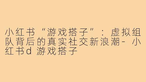 小红书“游戏搭子”：虚拟组队背后的真实社交新浪潮-小红书d游戏搭子