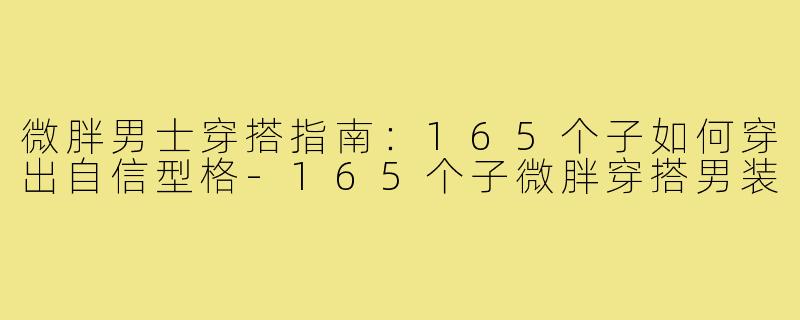 微胖男士穿搭指南：165个子如何穿出自信型格-165个子微胖穿搭男装