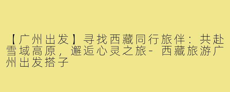 【广州出发】寻找西藏同行旅伴：共赴雪域高原，邂逅心灵之旅-西藏旅游广州出发搭子
