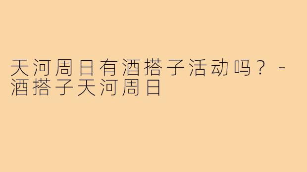 天河周日有酒搭子活动吗？-酒搭子天河周日