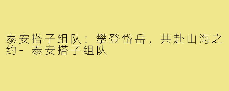 泰安搭子组队：攀登岱岳，共赴山海之约-泰安搭子组队