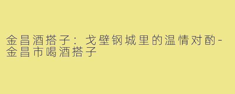 金昌酒搭子：戈壁钢城里的温情对酌-金昌市喝酒搭子
