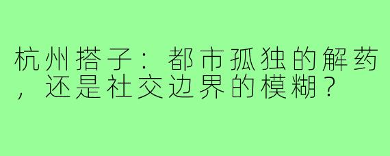 杭州搭子：都市孤独的解药，还是社交边界的模糊？