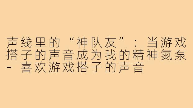 声线里的“神队友”：当游戏搭子的声音成为我的精神氮泵-喜欢游戏搭子的声音