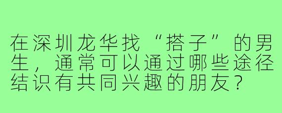 在深圳龙华找“搭子”的男生，通常可以通过哪些途径结识有共同兴趣的朋友？