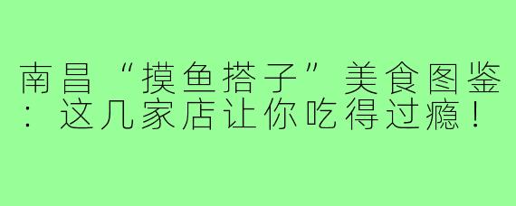 南昌“摸鱼搭子”美食图鉴：这几家店让你吃得过瘾！